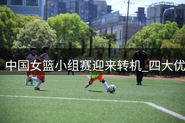 中国女篮小组赛迎来转机 四大优势助力出线